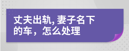 丈夫出轨, 妻子名下的车，怎么处理