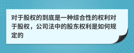 对于股权的到底是一种综合性的权利对于股权，公司法中的股东权利是如何规定的