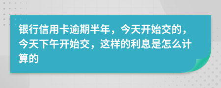 银行信用卡逾期半年，今天开始交的，今天下午开始交，这样的利息是怎么计算的