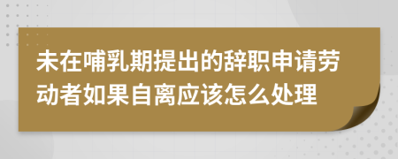 未在哺乳期提出的辞职申请劳动者如果自离应该怎么处理