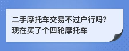 二手摩托车交易不过户行吗？现在买了个四轮摩托车