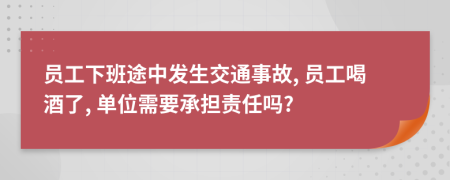 员工下班途中发生交通事故, 员工喝酒了, 单位需要承担责任吗?