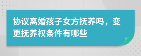 协议离婚孩子女方抚养吗，变更抚养权条件有哪些