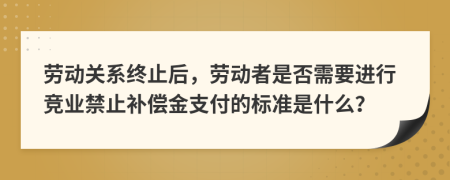 劳动关系终止后，劳动者是否需要进行竞业禁止补偿金支付的标准是什么？