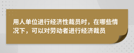 用人单位进行经济性裁员时，在哪些情况下，可以对劳动者进行经济裁员