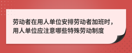 劳动者在用人单位安排劳动者加班时，用人单位应注意哪些特殊劳动制度