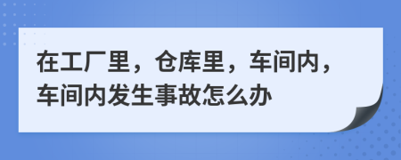在工厂里，仓库里，车间内，车间内发生事故怎么办