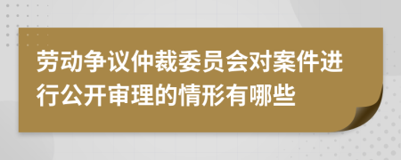 劳动争议仲裁委员会对案件进行公开审理的情形有哪些