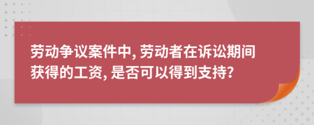 劳动争议案件中, 劳动者在诉讼期间获得的工资, 是否可以得到支持？