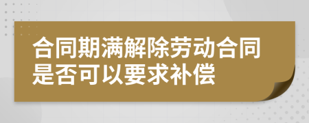 合同期满解除劳动合同是否可以要求补偿