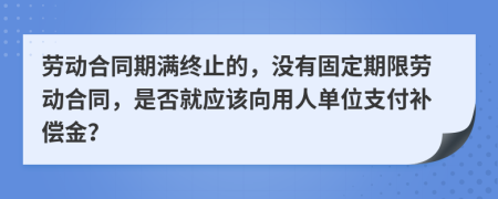 劳动合同期满终止的，没有固定期限劳动合同，是否就应该向用人单位支付补偿金？