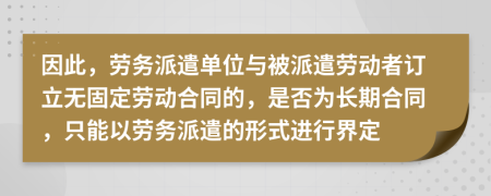 因此，劳务派遣单位与被派遣劳动者订立无固定劳动合同的，是否为长期合同，只能以劳务派遣的形式进行界定