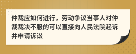 仲裁应如何进行，劳动争议当事人对仲裁裁决不服的可以直接向人民法院起诉并申请诉讼