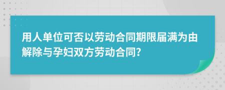 用人单位可否以劳动合同期限届满为由解除与孕妇双方劳动合同？