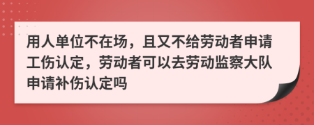 用人单位不在场，且又不给劳动者申请工伤认定，劳动者可以去劳动监察大队申请补伤认定吗