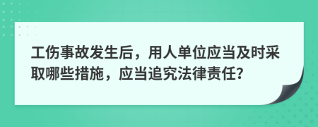 工伤事故发生后，用人单位应当及时采取哪些措施，应当追究法律责任？