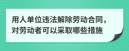 用人单位违法解除劳动合同，对劳动者可以采取哪些措施