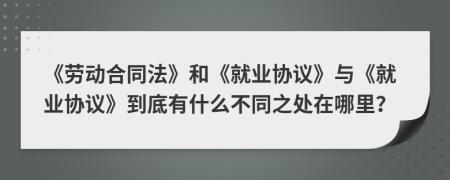《劳动合同法》和《就业协议》与《就业协议》到底有什么不同之处在哪里？
