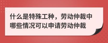 什么是特殊工种，劳动仲裁中哪些情况可以申请劳动仲裁