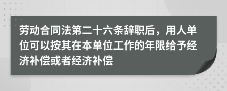 劳动合同法第二十六条辞职后，用人单位可以按其在本单位工作的年限给予经济补偿或者经济补偿