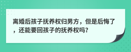 离婚后孩子抚养权归男方，但是后悔了，还能要回孩子的抚养权吗？