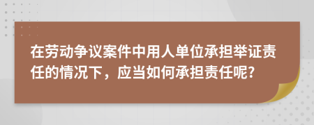 在劳动争议案件中用人单位承担举证责任的情况下，应当如何承担责任呢?