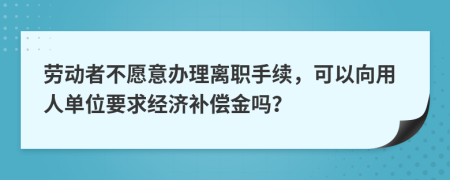 劳动者不愿意办理离职手续，可以向用人单位要求经济补偿金吗？