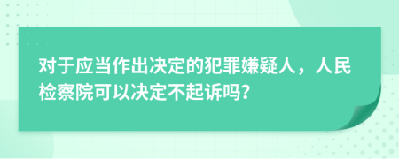 对于应当作出决定的犯罪嫌疑人，人民检察院可以决定不起诉吗？