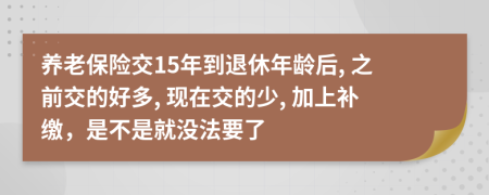 养老保险交15年到退休年龄后, 之前交的好多, 现在交的少, 加上补缴，是不是就没法要了