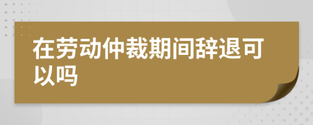 在劳动仲裁期间辞退可以吗