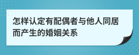 怎样认定有配偶者与他人同居而产生的婚姻关系