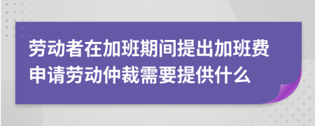 劳动者在加班期间提出加班费申请劳动仲裁需要提供什么