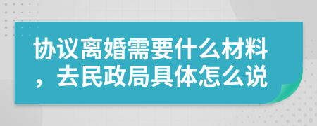 协议离婚需要什么材料，去民政局具体怎么说