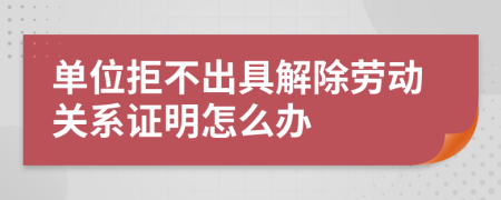 单位拒不出具解除劳动关系证明怎么办