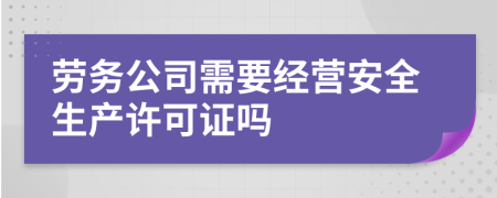 劳务公司需要经营安全生产许可证吗