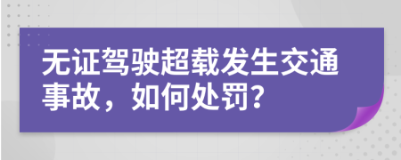 无证驾驶超载发生交通事故，如何处罚？