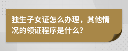 独生子女证怎么办理，其他情况的领证程序是什么？