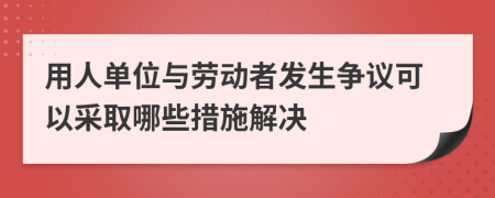 用人单位与劳动者发生争议可以采取哪些措施解决