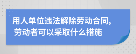 用人单位违法解除劳动合同, 劳动者可以采取什么措施
