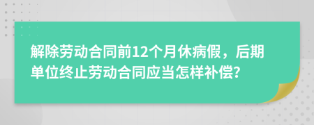 解除劳动合同前12个月休病假，后期单位终止劳动合同应当怎样补偿？