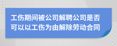 工伤期间被公司解聘公司是否可以以工伤为由解除劳动合同