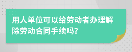 用人单位可以给劳动者办理解除劳动合同手续吗？