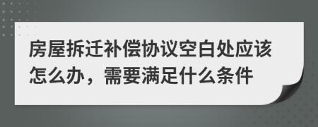 房屋拆迁补偿协议空白处应该怎么办，需要满足什么条件