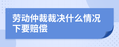 劳动仲裁裁决什么情况下要赔偿