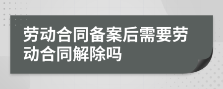 劳动合同备案后需要劳动合同解除吗