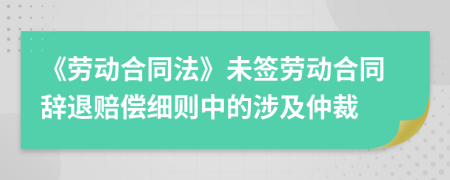 《劳动合同法》未签劳动合同辞退赔偿细则中的涉及仲裁