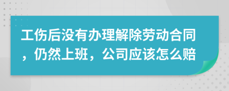 工伤后没有办理解除劳动合同，仍然上班，公司应该怎么赔