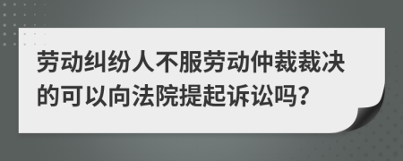 劳动纠纷人不服劳动仲裁裁决的可以向法院提起诉讼吗？