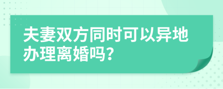 夫妻双方同时可以异地办理离婚吗？