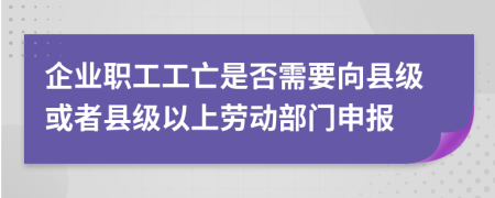 企业职工工亡是否需要向县级或者县级以上劳动部门申报